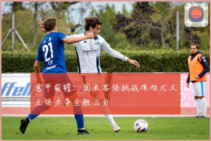 意甲前瞻：国米客场挑战艰难尤文主场力争全胜三分