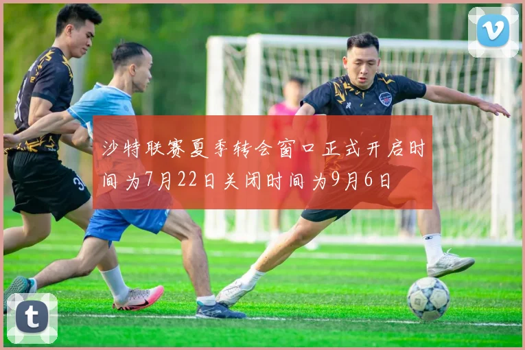沙特联赛夏季转会窗口正式开启时间为7月22日关闭时间为9月6日