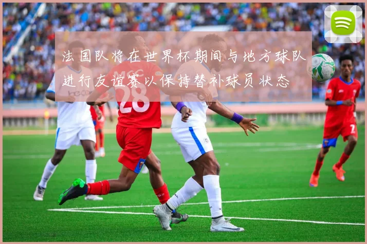 法国队将在世界杯期间与地方球队进行友谊赛以保持替补球员状态