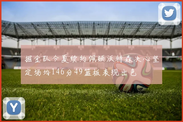 掘金队今夏续约佩顿沃特森决心坚定场均146分49篮板表现出色
