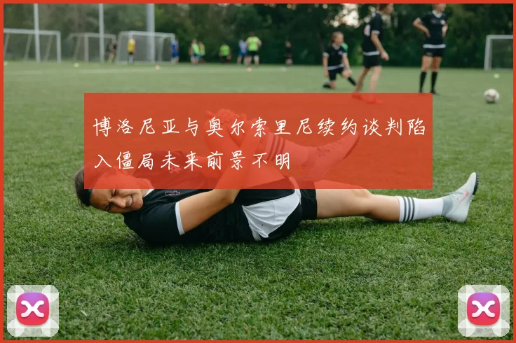 博洛尼亚与奥尔索里尼续约谈判陷入僵局未来前景不明