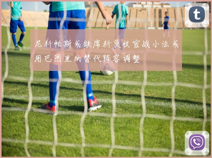 尼科帕斯或缺席科莫收官战小法或用巴图里纳替代阵容调整