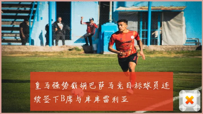 皇马强势截胡巴萨马竞目标球员连续签下B席与库库雷利亚