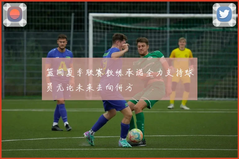 篮网夏季联赛教练承诺全力支持球员无论未来去向何方