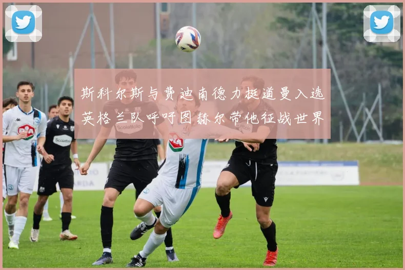 斯科尔斯与费迪南德力挺道曼入选英格兰队呼吁图赫尔带他征战世界杯