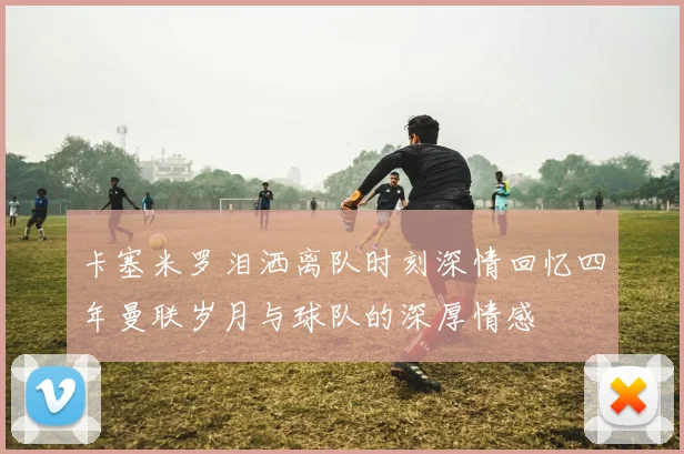卡塞米罗泪洒离队时刻深情回忆四年曼联岁月与球队的深厚情感