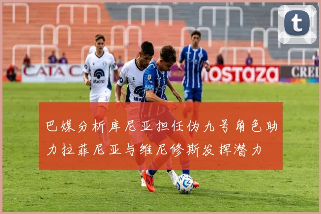 巴媒分析库尼亚担任伪九号角色助力拉菲尼亚与维尼修斯发挥潜力