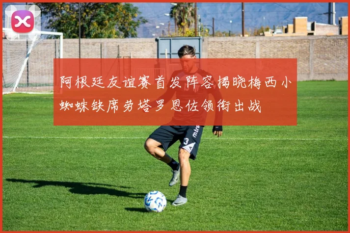 阿根廷友谊赛首发阵容揭晓梅西小蜘蛛缺席劳塔罗恩佐领衔出战