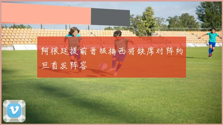 阿根廷提前晋级梅西将缺席对阵约旦首发阵容