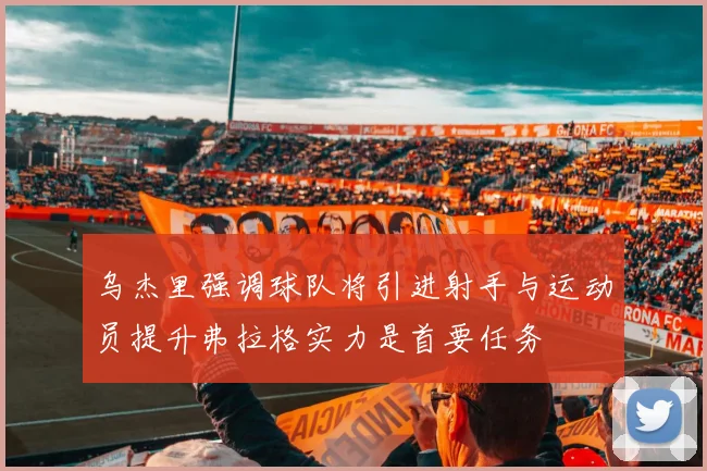 乌杰里强调球队将引进射手与运动员提升弗拉格实力是首要任务